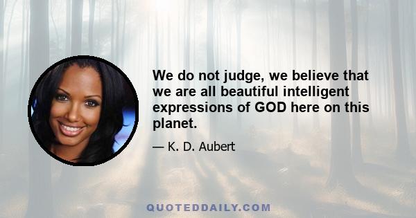 We do not judge, we believe that we are all beautiful intelligent expressions of GOD here on this planet.