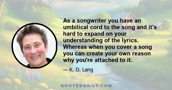 As a songwriter you have an umbilical cord to the song and it's hard to expand on your understanding of the lyrics. Whereas when you cover a song you can create your own reason why you're attached to it.