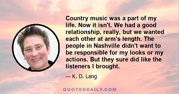 Country music was a part of my life. Now it isn't. We had a good relationship, really, but we wanted each other at arm's length. The people in Nashville didn't want to be responsible for my looks or my actions. But they 