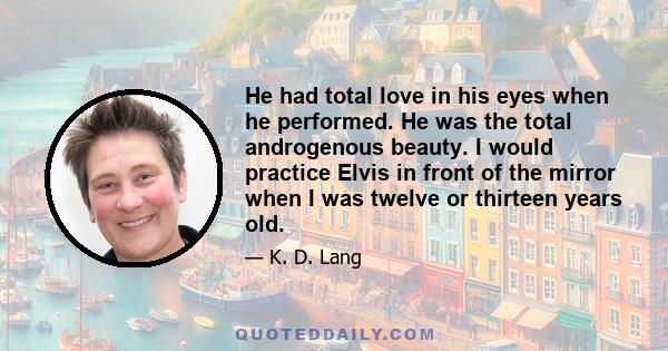 He had total love in his eyes when he performed. He was the total androgenous beauty. I would practice Elvis in front of the mirror when I was twelve or thirteen years old.