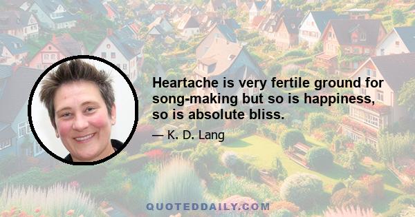 Heartache is very fertile ground for song-making but so is happiness, so is absolute bliss.