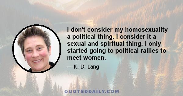 I don't consider my homosexuality a political thing. I consider it a sexual and spiritual thing. I only started going to political rallies to meet women.