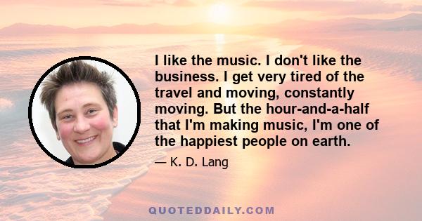 I like the music. I don't like the business. I get very tired of the travel and moving, constantly moving. But the hour-and-a-half that I'm making music, I'm one of the happiest people on earth.