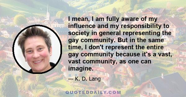 I mean, I am fully aware of my influence and my responsibility to society in general representing the gay community. But in the same time, I don't represent the entire gay community because it's a vast, vast community,