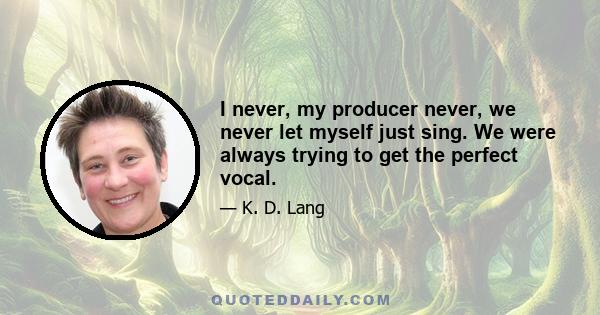 I never, my producer never, we never let myself just sing. We were always trying to get the perfect vocal.