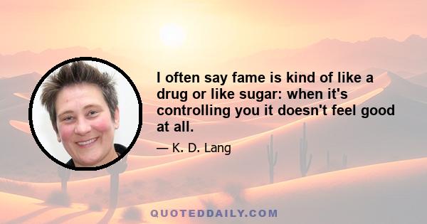 I often say fame is kind of like a drug or like sugar: when it's controlling you it doesn't feel good at all.