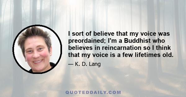 I sort of believe that my voice was preordained; I'm a Buddhist who believes in reincarnation so I think that my voice is a few lifetimes old.