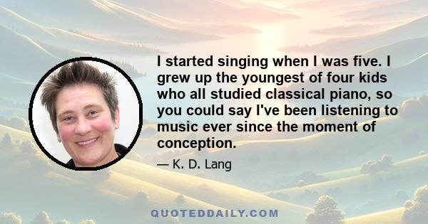 I started singing when I was five. I grew up the youngest of four kids who all studied classical piano, so you could say I've been listening to music ever since the moment of conception.