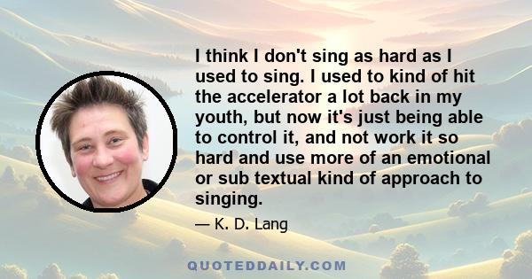 I think I don't sing as hard as I used to sing. I used to kind of hit the accelerator a lot back in my youth, but now it's just being able to control it, and not work it so hard and use more of an emotional or sub