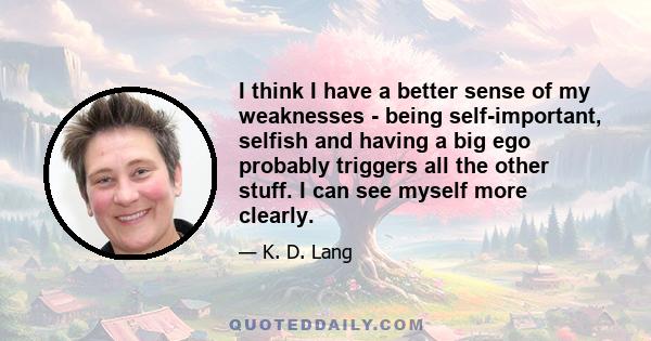 I think I have a better sense of my weaknesses - being self-important, selfish and having a big ego probably triggers all the other stuff. I can see myself more clearly.