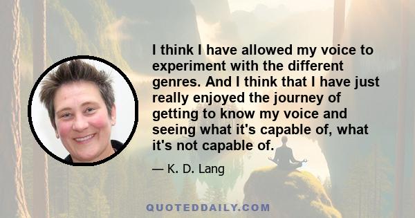 I think I have allowed my voice to experiment with the different genres. And I think that I have just really enjoyed the journey of getting to know my voice and seeing what it's capable of, what it's not capable of.