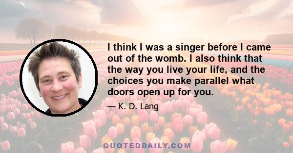 I think I was a singer before I came out of the womb. I also think that the way you live your life, and the choices you make parallel what doors open up for you.