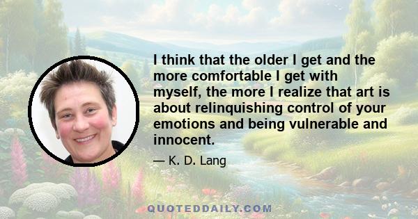 I think that the older I get and the more comfortable I get with myself, the more I realize that art is about relinquishing control of your emotions and being vulnerable and innocent.