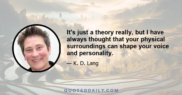 It's just a theory really, but I have always thought that your physical surroundings can shape your voice and personality.