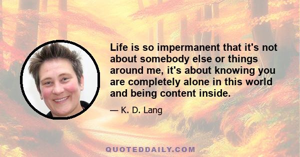 Life is so impermanent that it's not about somebody else or things around me, it's about knowing you are completely alone in this world and being content inside.