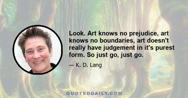 Look. Art knows no prejudice, art knows no boundaries, art doesn't really have judgement in it's purest form. So just go, just go.