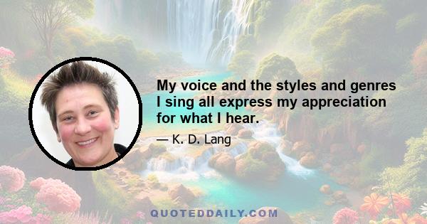 My voice and the styles and genres I sing all express my appreciation for what I hear.