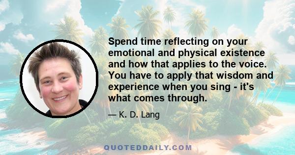 Spend time reflecting on your emotional and physical existence and how that applies to the voice. You have to apply that wisdom and experience when you sing - it's what comes through.