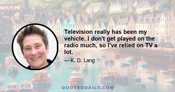 Television really has been my vehicle. I don't get played on the radio much, so I've relied on TV a lot.