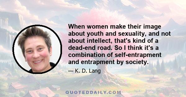 When women make their image about youth and sexuality, and not about intellect, that's kind of a dead-end road. So I think it's a combination of self-entrapment and entrapment by society.