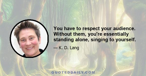 You have to respect your audience. Without them, you're essentially standing alone, singing to yourself.