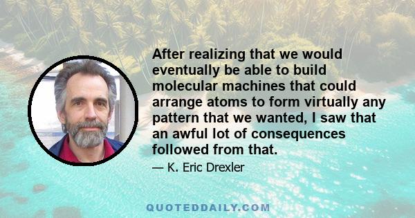 After realizing that we would eventually be able to build molecular machines that could arrange atoms to form virtually any pattern that we wanted, I saw that an awful lot of consequences followed from that.