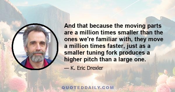 And that because the moving parts are a million times smaller than the ones we're familiar with, they move a million times faster, just as a smaller tuning fork produces a higher pitch than a large one.