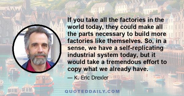 If you take all the factories in the world today, they could make all the parts necessary to build more factories like themselves. So, in a sense, we have a self-replicating industrial system today, but it would take a