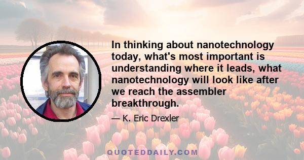 In thinking about nanotechnology today, what's most important is understanding where it leads, what nanotechnology will look like after we reach the assembler breakthrough.