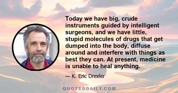 Today we have big, crude instruments guided by intelligent surgeons, and we have little, stupid molecules of drugs that get dumped into the body, diffuse around and interfere with things as best they can. At present,