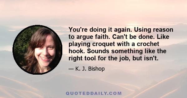 You're doing it again. Using reason to argue faith. Can't be done. Like playing croquet with a crochet hook. Sounds something like the right tool for the job, but isn't.