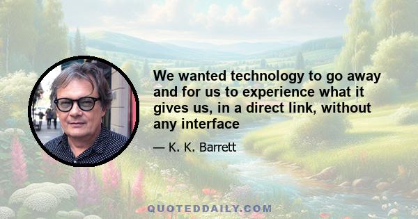 We wanted technology to go away and for us to experience what it gives us, in a direct link, without any interface