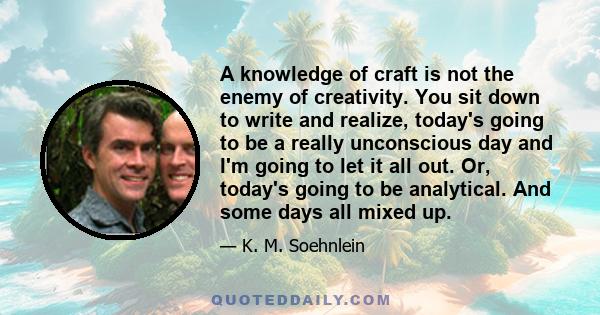 A knowledge of craft is not the enemy of creativity. You sit down to write and realize, today's going to be a really unconscious day and I'm going to let it all out. Or, today's going to be analytical. And some days all 