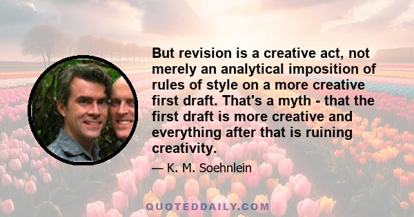 But revision is a creative act, not merely an analytical imposition of rules of style on a more creative first draft. That's a myth - that the first draft is more creative and everything after that is ruining creativity.