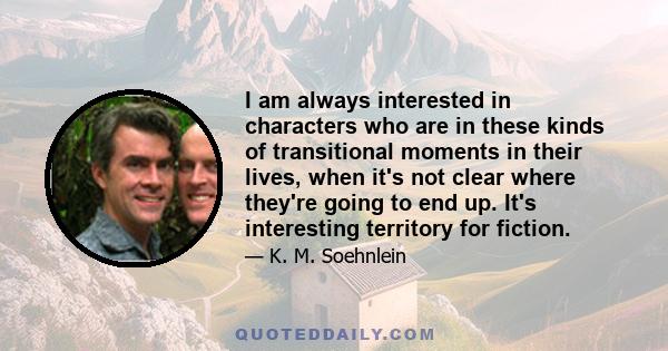 I am always interested in characters who are in these kinds of transitional moments in their lives, when it's not clear where they're going to end up. It's interesting territory for fiction.