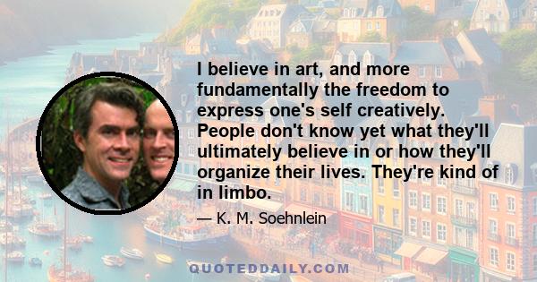 I believe in art, and more fundamentally the freedom to express one's self creatively. People don't know yet what they'll ultimately believe in or how they'll organize their lives. They're kind of in limbo.