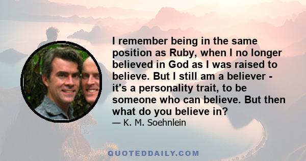 I remember being in the same position as Ruby, when I no longer believed in God as I was raised to believe. But I still am a believer - it's a personality trait, to be someone who can believe. But then what do you