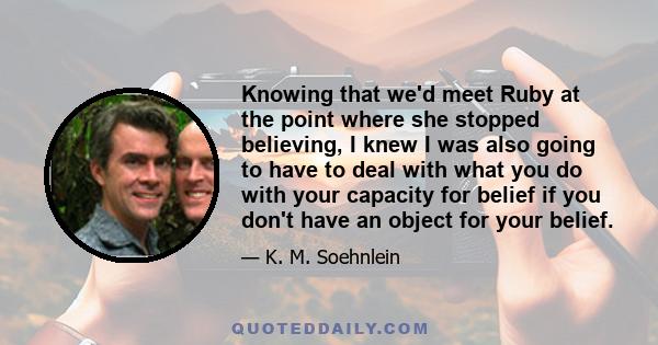 Knowing that we'd meet Ruby at the point where she stopped believing, I knew I was also going to have to deal with what you do with your capacity for belief if you don't have an object for your belief.