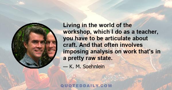 Living in the world of the workshop, which I do as a teacher, you have to be articulate about craft. And that often involves imposing analysis on work that's in a pretty raw state.