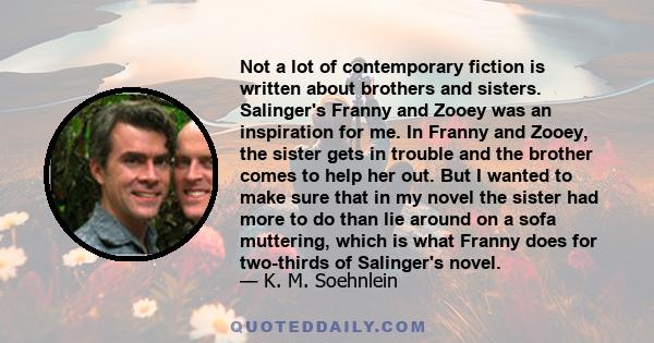 Not a lot of contemporary fiction is written about brothers and sisters. Salinger's Franny and Zooey was an inspiration for me. In Franny and Zooey, the sister gets in trouble and the brother comes to help her out. But