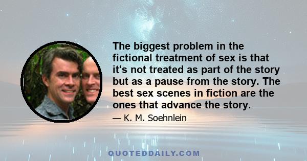 The biggest problem in the fictional treatment of sex is that it's not treated as part of the story but as a pause from the story. The best sex scenes in fiction are the ones that advance the story.