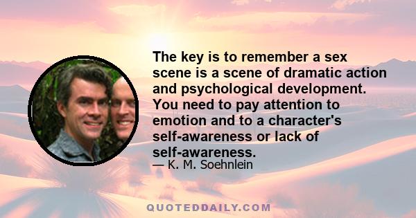 The key is to remember a sex scene is a scene of dramatic action and psychological development. You need to pay attention to emotion and to a character's self-awareness or lack of self-awareness.