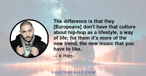 The difference is that they [Europeans] don't have that culture about hip-hop as a lifestyle, a way of life; for them it's more of the new trend, the new music that you have to like.