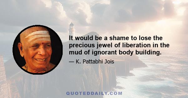 It would be a shame to lose the precious jewel of liberation in the mud of ignorant body building.