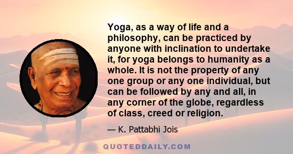 Yoga, as a way of life and a philosophy, can be practiced by anyone with inclination to undertake it, for yoga belongs to humanity as a whole. It is not the property of any one group or any one individual, but can be