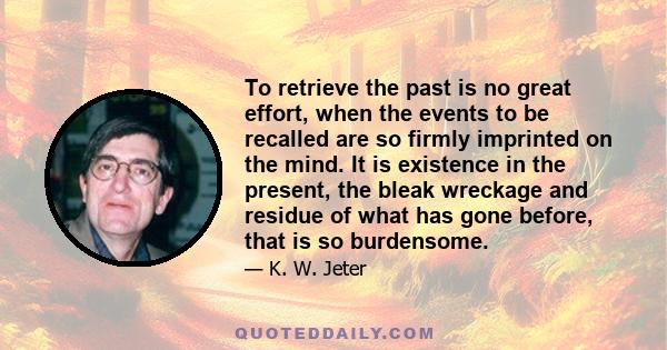 To retrieve the past is no great effort, when the events to be recalled are so firmly imprinted on the mind. It is existence in the present, the bleak wreckage and residue of what has gone before, that is so burdensome.