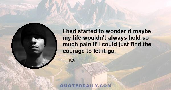 I had started to wonder if maybe my life wouldn't always hold so much pain if I could just find the courage to let it go.