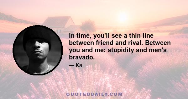 In time, you'll see a thin line between friend and rival. Between you and me: stupidity and men's bravado.