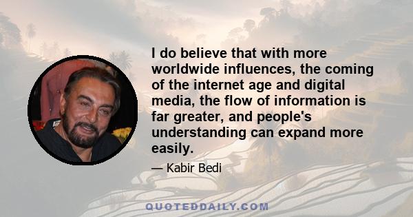 I do believe that with more worldwide influences, the coming of the internet age and digital media, the flow of information is far greater, and people's understanding can expand more easily.