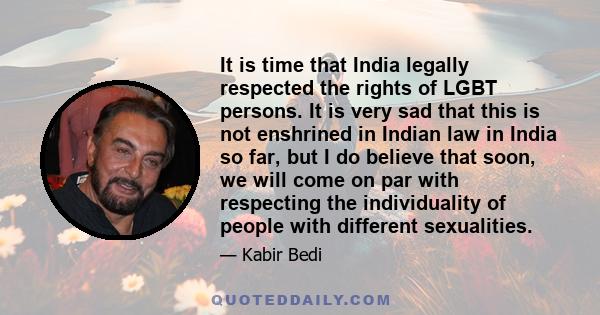 It is time that India legally respected the rights of LGBT persons. It is very sad that this is not enshrined in Indian law in India so far, but I do believe that soon, we will come on par with respecting the